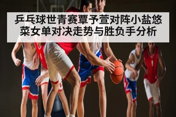 乒乓球世青赛覃予萱对阵小盐悠菜女单对决走势与胜负手分析